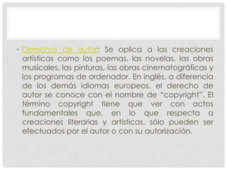 • Derechos de autor: Se aplica a las creaciones
  artísticas como los poemas, las novelas, las obras
  musicales, las pinturas, las obras cinematográficas y
  los programas de ordenador. En inglés, a diferencia
  de los demás idiomas europeos, el derecho de
  autor se conoce con el nombre de “copyright”. El
  término copyright tiene que ver con actos
  fundamentales que, en lo que respecta a
  creaciones literarias y artísticas, sólo pueden ser
  efectuados por el autor o con su autorización.
 