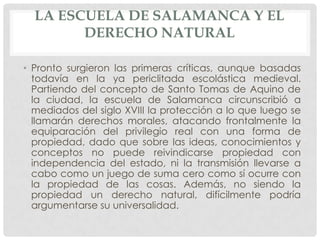 LA ESCUELA DE SALAMANCA Y EL
        DERECHO NATURAL

• Pronto surgieron las primeras críticas, aunque basadas
  todavía en la ya periclitada escolástica medieval.
  Partiendo del concepto de Santo Tomas de Aquino de
  la ciudad, la escuela de Salamanca circunscribió a
  mediados del siglo XVIII la protección a lo que luego se
  llamarán derechos morales, atacando frontalmente la
  equiparación del privilegio real con una forma de
  propiedad, dado que sobre las ideas, conocimientos y
  conceptos no puede reivindicarse propiedad con
  independencia del estado, ni la transmisión llevarse a
  cabo como un juego de suma cero como sí ocurre con
  la propiedad de las cosas. Además, no siendo la
  propiedad un derecho natural, difícilmente podría
  argumentarse su universalidad.
 