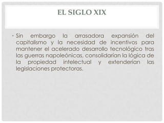 EL SIGLO XIX


• Sin embargo la arrasadora expansión del
  capitalismo y la necesidad de incentivos para
  mantener el acelerado desarrollo tecnológico tras
  las guerras napoleónicas, consolidarían la lógica de
  la propiedad intelectual y extenderían las
  legislaciones protectoras.
 