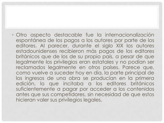 • Otro aspecto destacable fue la internacionalización
  espontánea de los pagos a los autores por parte de los
  editores. Al parecer, durante el siglo XIX los autores
  estadounidenses recibieron más pagos de los editores
  británicos que de los de su propio país, a pesar de que
  legalmente los privilegios eran estatales y no podían ser
  reclamados legalmente en otros países. Parece que,
  como vuelve a suceder hoy en día, la parte principal de
  los ingresos de una obra se producían en la primera
  edición, lo que incitaba a los editores británicos
  suficientemente a pagar por acceder a los contenidos
  antes que sus competidores, sin necesidad de que estos
  hicieran valer sus privilegios legales.
 