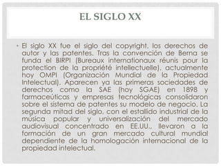 EL SIGLO XX

• El siglo XX fue el siglo del copyright, los derechos de
  autor y las patentes. Tras la convención de Berna se
  funda el BIRPI (Bureaux internationaux réunis pour la
  protection de la propriété intellectuelle), actualmente
  hoy OMPI (Organización Mundial de la Propiedad
  Intelectual). Aparecen ya las primeras sociedades de
  derechos como la SAE (hoy SGAE) en 1898 y
  farmaceúticas y empresas tecnológicas consolidaron
  sobre el sistema de patentes su modelo de negocio. La
  segunda mitad del siglo, con el estallido industrial de la
  música popular y universalización del mercado
  audiovisual concentrado en EE.UU., llevaron a la
  formación de un gran mercado cultural mundial
  dependiente de la homologación internacional de la
  propiedad intelectual.
 