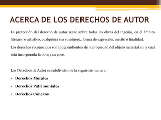 ACERCA DE LOS DERECHOS DE AUTOR
La protección del derecho de autor recae sobre todas las obras del ingenio, en el ámbito
literario o artístico, cualquiera sea su género, forma de expresión, mérito o finalidad.
Los derechos reconocidos son independientes de la propiedad del objeto material en la cual
está incorporada la obra y su goce.
Los Derechos de Autor se subdividen de la siguiente manera:
• Derechos Morales
• Derechos Patrimoniales
• Derechos Conexos
 