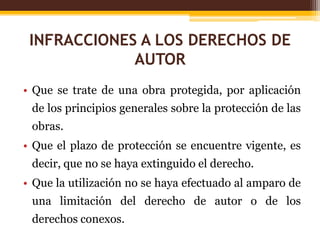 INFRACCIONES A LOS DERECHOS DE
AUTOR
• Que se trate de una obra protegida, por aplicación
de los principios generales sobre la protección de las
obras.
• Que el plazo de protección se encuentre vigente, es
decir, que no se haya extinguido el derecho.
• Que la utilización no se haya efectuado al amparo de
una limitación del derecho de autor o de los
derechos conexos.
 