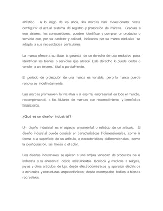 artístico. A lo largo de los años, las marcas han evolucionado hasta
configurar el actual sistema de registro y protección de marcas. Gracias a
ese sistema, los consumidores, pueden identificar y comprar un producto o
servicio que, por su carácter y calidad, indicados por su marca exclusiva se
adapta a sus necesidades particulares.
La marca ofrece a su titular la garantía de un derecho de uso exclusivo para
identificar los bienes o servicios que ofrece. Este derecho lo puede ceder o
vender a un tercero, total o parcialmente.
El periodo de protección de una marca es variable, pero la marca puede
renovarse indefinidamente.
Las marcas promueven la iniciativa y el espíritu empresarial en todo el mundo,
recompensando a los titulares de marcas con reconocimiento y beneficios
financieros.
¿Qué es un diseño industrial?
Un diseño industrial es el aspecto ornamental o estético de un artículo. El
diseño industrial puede consistir en características tridimensionales, como la
forma o la superficie de un artículo, o características bidimensionales, como
la configuración, las líneas o el color.
Los diseños industriales se aplican a una amplia variedad de productos de la
industria y la artesanía: desde instrumentos técnicos y médicos a relojes,
joyas y otros artículos de lujo; desde electrodomésticos y aparatos eléctricos
a vehículos y estructuras arquitectónicas; desde estampados textiles a bienes
recreativos.
 