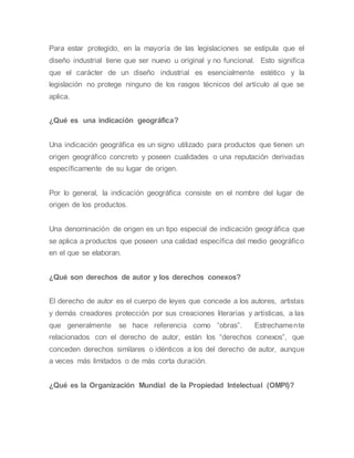 Para estar protegido, en la mayoría de las legislaciones se estipula que el
diseño industrial tiene que ser nuevo u original y no funcional. Esto significa
que el carácter de un diseño industrial es esencialmente estético y la
legislación no protege ninguno de los rasgos técnicos del artículo al que se
aplica.
¿Qué es una indicación geográfica?
Una indicación geográfica es un signo utilizado para productos que tienen un
origen geográfico concreto y poseen cualidades o una reputación derivadas
específicamente de su lugar de origen.
Por lo general, la indicación geográfica consiste en el nombre del lugar de
origen de los productos.
Una denominación de origen es un tipo especial de indicación geográfica que
se aplica a productos que poseen una calidad específica del medio geográfico
en el que se elaboran.
¿Qué son derechos de autor y los derechos conexos?
El derecho de autor es el cuerpo de leyes que concede a los autores, artistas
y demás creadores protección por sus creaciones literarias y artísticas, a las
que generalmente se hace referencia como “obras”. Estrechamente
relacionados con el derecho de autor, están los “derechos conexos”, que
conceden derechos similares o idénticos a los del derecho de autor, aunque
a veces más limitados o de más corta duración.
¿Qué es la Organización Mundial de la Propiedad Intelectual (OMPI)?
 