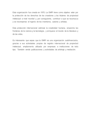 Esta organización fue creada en 1970. La OMPI tiene como objetivo velar por
la protección de los derechos de los creadores y los titulares de propiedad
intelectual a nivel mundial y, por consiguiente, contribuir a que se reconozca
y se recompense el ingenio de los inventores, autores y artistas.
Esta protección internacional estimula la creatividad humana, ensancha las
fronteras de la ciencia y la tecnología, y enriquece el mundo de la literatura y
de las artes.
Es interesante que sepas que la OMPI es una organización autofinanciada,
gracias a sus actividades propias de registro internacional de propiedad
intelectual, ampliamente utilizada por empresas e instituciones de todo
tipo. También vende publicaciones y actividades de arbitraje y mediación.
 