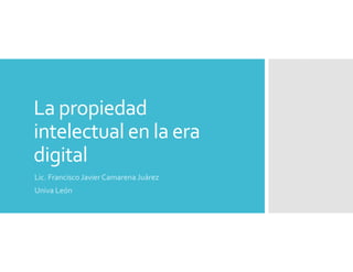 La propiedad 
intelectual en la era 
digital
Lic. Francisco Javier Camarena Juárez
Univa León

 