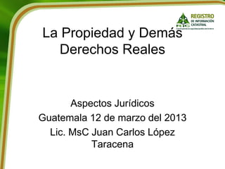 La Propiedad y Demás
Derechos Reales
Aspectos Jurídicos
Guatemala 12 de marzo del 2013
Lic. MsC Juan Carlos López
Taracena
 