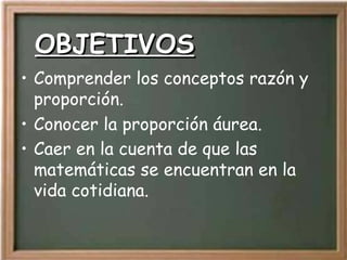 OBJETIVOS Comprender los conceptos razón y proporción. Conocer la proporción áurea. Caer en la cuenta de que las matemáticas se encuentran en la vida cotidiana.   