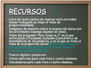 RECURSOS Libro de texto (antes de realizar esta actividad hemos trabajado en clase el tema de proporcionalidad). Imágenes de muestra sobre la proporción áurea (en las actividades expongo algunas de ellas). Video del programa “Para todos la 2” en el que entrevistan a Fernando Corbalán (Catedrático de matemáticas de Secundaria), y en el que se trata el tema de la proporción áurea:  http:// www.rtve.es / alacarta /videos/para-todos-la-2/para-todos-2- fernando - corbalan /959205/ Pizarra digital o proyector. Cintas métricas para cada tres o cuatro alumnos. Calculadoras para cada tres o cuatro alumnos. Libro de texto (antes de realizar esta actividad hemos trabajado en clase el tema de proporcionalidad). Imágenes de muestra sobre la proporción áurea (en las actividades expongo algunas de ellas). Video del programa “Para todos la 2” en el que entrevistan a Fernando Corbalán (Catedrático de matemáticas de Secundaria), y en el que se trata el tema de la proporción áurea:  http:// www.rtve.es / alacarta /videos/para-todos-la-2/para-todos-2- fernando - corbalan /959205/ Pizarra digital o proyector. Cintas métricas para cada tres o cuatro alumnos. Calculadoras para cada tres o cuatro alumnos. 