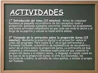 ACTIVIDADES 1º Introducción del tema (10 minutos):  Antes de comenzar hacemos un pequeño recordatorio de los conceptos razón y proporción, poniendo ejemplos concretos. Además les proponemos una breve actividad consistente en que cada uno mida el ancho y el largo de su pupitre y calcule la razón entre ambas.  2º Visionado de la entrevista sobre la proporción áurea (15 minutos):  Mediante la pizarra digital o un proyector vemos el video del programa “Para todos la 2” en el que entrevistan a Fernando Corbalán, catedrático de matemáticas de secundaria y autor de un libro sobre la proporción áurea. La entrevista es muy completa e interesante. Comienza explicando en que consiste la proporción áurea y el número áureo , y después va viendo casos en los que se da la proporción áurea: el arte (La Gioconda), las tarjetas de crédito, la estrella de cinco puntas, o incluso el propio ser humano. 