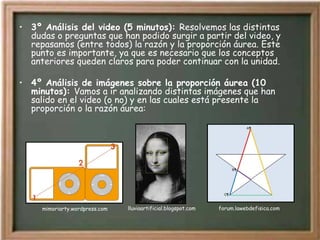 3º Análisis del video (5 minutos):  Resolvemos las distintas dudas o preguntas que han podido surgir a partir del video, y repasamos (entre todos) la razón y la proporción áurea. Este punto es importante, ya que es necesario que los conceptos anteriores queden claros para poder continuar con la unidad. 4º Análisis de imágenes sobre la proporción áurea (10 minutos):  Vamos a ir analizando distintas imágenes que han salido en el video (o no) y en las cuales está presente la proporción o la razón áurea: lluviaartificial.blogspot.com forum.lawebdefisica.com mimoriarty.wordpress.com 