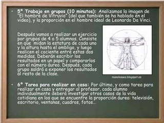 5º Trabajo en grupos (10 minutos):  Analizamos la imagen de “El hombre de Vitruvio” (del que también se ha hablado en el video), y la proporción en el hombre ideal de Leonardo Da Vinci. Después vamos a realizar un ejercicio por grupos de 4 o 5 alumnos. Consiste en que  midan la estatura de cada uno y la altura hasta el ombligo, y luego  realicen el cociente entre estas dos  medidas. Deberán escribir los  resultados en un papel y compararlos  con el número áureo. Después, cada  grupo saldrá a exponer los resultados  al resto de la clase. 6º Tarea para realizar en casa:  Por último, y como tarea para realizar en casa y entregar al profesor, cada alumno individualmente deberá investigar otros casos de la vida cotidiana en los que se encuentre la proporción áurea: televisión, escritorio, ventanas, cuadros, fotos… manolosaez.blogspot.es 