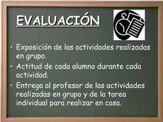 EVALUACIÓN Exposición de las actividades realizadas en grupo. Actitud de cada alumno durante cada actividad. Entrega al profesor de las actividades realizadas en grupo y de la tarea individual para realizar en casa. 