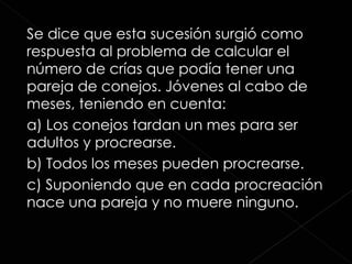 Se dice que esta sucesión surgió como respuesta al problema de calcular el número de crías que podía tener una pareja de conejos. Jóvenes al cabo de meses, teniendo en cuenta: a) Los conejos tardan un mes para ser adultos y procrearse. b) Todos los meses pueden procrearse.  c) Suponiendo que en cada procreación nace una pareja y no muere ninguno.  