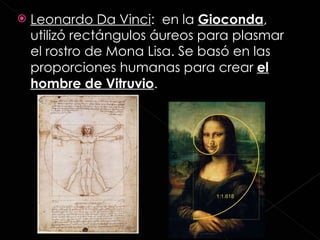 Leonardo Da Vinci :  en la  Gioconda , utilizó rectángulos áureos para plasmar el rostro de Mona Lisa. Se basó en las proporciones humanas para crear  el hombre de Vitruvio . 