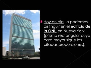 Hoy en día , lo podemos distinguir en el  edificio de la ONU  en Nueva York (prisma rectangular cuya cara mayor sigue las citadas proporciones). 