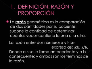 La  razón  geométrica es la comparación de dos cantidades por su cociente; supone la cantidad de determinar cuántas veces contiene la una a la otra. La razón entre dos números  a  y  b  se  expresa así:  a : b ,  a / b . Donde a  a  se le llama antecedente y a b consecuente; y ambos son los términos de la razón. 