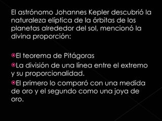 El astrónomo Johannes Kepler descubrió la naturaleza elíptica de la órbitas de los planetas alrededor del sol, mencionó la divina proporción:  El teorema de Pitágoras  La división de una línea entre el extremo y su proporcionalidad. El primero lo comparó con una medida de oro y el segundo como una joya de oro. 