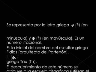 Se representa por la letra griega  𝜑  (ﬁ) (en minúscula) y  (ﬂ) (en mayúscula). Es un número irracional. Es la inicial del nombre del escultor griego Fidias (arquitecto del Partenón). Fi (, 𝜑) también se representa con la letra griega Tau  (Τ τ) . El descubrimiento de este número se atribuye a la escuela pitagórica (utilizan el signo de las 5 puntas).  