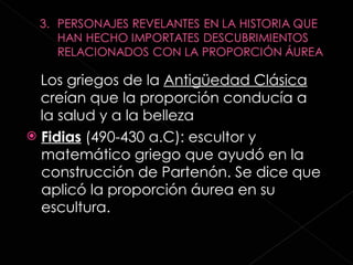 Fidias  (490-430 a.C): escultor y matemático griego que ayudó en la construcción de Partenón. Se dice que aplicó la proporción áurea en su escultura. Los griegos de la  Antigüedad Clásica  creían que la proporción conducía a la salud y a la belleza 
