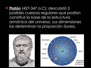 Platón  (427-347 a.C): descubrió 5 posibles cuerpos regulares que podían constituir la base de la estructura armónica del universo, sus dimensiones las determinan la proporción áurea.  