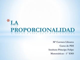 * LA
 PROPORCIONALIDAD
              Mª Carmen Llinares
                    Curso de PDI
          Instituto Príncipe Felipe
           Matemáticas - 1 º ESO
 