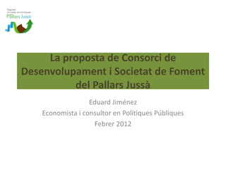 La proposta de Consorci de 
Desenvolupament i Societat de Foment 
          del Pallars Jussà
                   Eduard Jiménez
    Economista i consultor en Polítiques Públiques
                    Febrer 2012
 