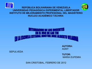 REPÚBLICA BOLIVARIANA DE VENEZUELA UNIVERSIDAD PEDAGÓGICA EXPERIMENTAL LIBERTADOR INSTITUTO DE MEJORAMIENTO PROFESIONAL DEL MAGISTERIO NUCLEO ACADÉMICO TÁCHIRA  AUTORA:  AGNY SEPULVEDA TUTOR: MARIA EUFEMIA SAN CRISTOBAL, FEBRERO DE 2012 INTEGRACION DE LOS DOCENTES EN EL USO DE LAS TIC  EN LA ESCUELA ESTADAL DOCTOR JOSE ALBERTO VELANDIA 