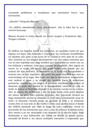 causando problemas a mundanos que intentaron hacer una 
invocación. 
-¿Donde? –Pregunto Maryse. 
-Un edificio abandonado cerca del Dumort. Lily la líder fue la que 
envió el mensaje. 
Maryse levanto el rostro dando un fuerte suspiro y finalmente dijo: - 
Tengan cuidado. 
* * * * * 
El edificio era lúgubre hasta los cimientos, no quedaba rastro de que 
alguna vez haya sido habitado o funcional, las ventanas entablilladas 
no dejaban dar paso a las luces de la ciudad al otro lado de la calle. 
Alec sostenía su luz mágica diestramente con una mano mientras que 
con la otra sujetaba una daga seráfica que iluminaba su rostro con su 
luz brillante y ardiente, lista para cumplir su propósito, Alec siguió un 
rastro en el suelo, un rastro que pudo haber sido dejado por un 
animal del tipo molusco, la sustancia en el suelo era desagradable e 
incluso con un olor repulsivo, por sobre los pocos muebles que aun se 
encontraban en el lugar Alec noto una figura moviéndose torpemente, 
este acelero el paso y se dirigió sin titubear hacia la misteriosa 
presencia, cuando su luz mágica le permitió visualizar claramente al 
demonio se pudo dar cuenta de la desagradable criatura, el cual no 
dudo en atacar al Nephilim dejando ir su viscoso cuerpo en su contra, 
Alec se aparto sin problemas y dio un paso hacia atrás para alejarse 
del ahora un poco más molesto demonio, Alec precavido levanto su 
daga intentando incitar al demonio el cual tomo la invitación muy en 
serio, el demonio viscoso arrojo un gruñido al cielo y se abalanzo 
contra Alec el cual solo se dio vuelta e inicio una carrera hacia el fondo 
del edificio pasando por todo lo largo de este, conforme corría se 
percataba de las presencias que una a una se unían a la persecución, 
Alec atento a no ser alcanzado y no tropezar en el oscuro lugar, llego 
finalmente a una habitación sin salida en donde se quedo quieto, 
mirando de frente a los ahora múltiples atacantes y esperando que 
 