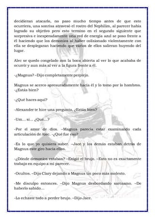decidieran atacarlo, no paso mucho tiempo antes de que esto 
ocurriera, una sonrisa atravesó el rostro del Nephilim, al parecer había 
logrado su objetivo pero esto termino en el segundo siguiente que 
sorpresiva e inesperadamente una red de energía azul se poso frente a 
él haciendo que los demonios al haber colisionado violentamente con 
ella se desplegaran haciendo que varios de ellos salieran huyendo del 
lugar. 
Alec se quedo congelado con la boca abierta al ver lo que acababa de 
ocurrir y aun más al ver a la figura frente a él. 
-¿Magnus? –Dijo completamente perplejo. 
Magnus se acerco apresuradamente hacia él y lo tomo por lo hombros. 
-¿Estás bien? 
-¿Qué haces aquí? 
-Alexander te hice una pregunta, ¿Estás bien? 
-Um… si… ¿Qué…? 
-Por el amor de dios. –Magnus parecía estar examinando cada 
articulación de Alec. -¿Qué fue eso? 
-Es lo que yo quisiera saber. –Jace y los demás estaban detrás de 
Magnus este giro hacia ellos. 
-¿Dónde demonios estaban? –Exigió el brujo. –Esto no es exactamente 
trabajo en equipo a mi parecer. 
-Ocultos. –Dijo Clary dejando a Magnus un poco más molesto. 
-Me disculpo entonces. –Dijo Magnus desbordando sarcasmo. –De 
haberlo sabido… 
-Lo echaste todo a perder brujo. –Dijo Jace. 
 