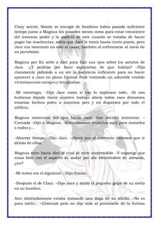 Clary sonrió, Simón se encogió de hombros había pasado suficiente 
tiempo junto a Magnus los pasados meses como para estar consciente 
del inmenso poder y la malicia de este cuando se trataba de hacer 
pagar las insolencias, sabía que Jace le temía hasta cierto punto, pero 
Jace era temerario no solo al cazar, también al enfrentarse al novio de 
su parabatai. 
Magnus por fin soltó a Alec para fijar sus ojos sobre los astutos de 
Jace. -¿Y podrías por favor explicarme de que hablas? –Dijo 
claramente pidiendo a su ser la paciencia suficiente para no hacer 
aparecer a Jace en pleno Central Park vistiendo un adorable vestido 
victoriano con encajes y lentejuelas. 
-Mi estrategia. –Dijo Jace como si eso lo explicara todo. –Si nos 
hubieras dejado hacer nuestro trabajo ahora todos esos demonios 
estarían hechos polvo a nuestros pies y no dispersos por todo el 
edificio. 
Magnus entrecerró los ojos hacia Jace, Alec decidió intervenir. – 
Carnada –Dijo a Magnus, -Intentábamos reunirlos aquí para matarlos 
a todos y… 
-Ahorrar tiempo, -Dijo Jace. –Ahora por el contrario tenemos que ir 
detrás de ellos. 
Magnus miro hacia Alec el cual se miro sorprendido –Y supongo que 
estas bien con el aspecto de andar por ahí ofreciéndote de carnada, 
¿no? 
-Mi turno era el siguiente. –Dijo Simón. 
-Después el de Clary. –Dijo Jace y sintió el pequeño golpe de su novia 
en su hombro. 
Alec distraídamente estaba tomando una daga de su tobillo. –No es 
para tanto… –Comenzó pero no dijo más al percatarse de la furiosa 
 