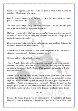 mirada de Magnus. Alec solo cerró la boca y levanto las manos en 
señal de: Olvídalo, no dije nada. 
Isabelle intento ayudar a su hermano. –Aun hay demonios por aquí, 
por si lo han olvidado. 
-No tiene caso. –Dijo Jace y se notaba frustrado. –No falta mucho para 
que amanezca, lo dejaremos para mañana. 
Mañana, recordó Alec. Mañana por la noche. Inconscientemente metió 
la mano al bolsillo de su chaqueta y sujeto con fuerza la caja que su 
madre le había entregado. 
Debes entonces tu hacerte cargo del anuncio. Las palabras flotaban de 
un lado a otro dentro de su cabeza. 
-¡Alexander! –Jace levanto la voz para despertar a su hermano. - 
¿Sigues con nosotros? ¿Estás de acuerdo o qué? 
Alec parpadeo. -¿De acuerdo con qué? 
-Por el Ángel, -Jace tallo entre sus ojos con frustración y cansancio. – 
Olvídalo. Ve a casa, mañana tal vez podamos cazar algunos demonios, 
ya saben, Cazadores de Sombras. –Dijo haciendo énfasis en el titulo. – 
Solo para variar. 
-Estas de un encantador humor. –Dijo Simon guardando la espada 
seráfica que Magnus le había regalado el día de su ascensión la cual 
dejo de brillar al caer ágilmente sobre la funda que colgaba de su 
espalda. -¿Puedo acompañarte a tu casa? –Simon levanto su luz 
mágica para poder ver con más claridad el rostro de Jace, el cual solo 
levanto su mano para hacer una seña digna de cualquier presidiario. 
* * * * * 
Sonido de llaves inundaron el apartamento de Brooklyn al llegar 
Magnus y Alec y avisaron a Presidente que se acerco a ellos para 
 