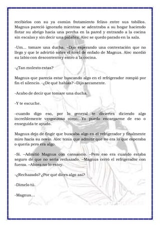 recibirlos con su ya común frotamiento felino entre sus tobillos. 
Magnus pareció ignorarlo mientras se adentraba a su hogar haciendo 
flotar su abrigo hacia una percha en la pared y entrando a la cocina 
sin escalas y sin decir una palabra. Alec se quedo parado en la sala. 
-Um… tomare una ducha. –Dijo esperando una contestación que no 
llego y que le advirtió sobre el nivel de enfado de Magnus. Alec mordió 
su labio con descontento y entro a la cocina. 
-¿Tan molesto estas? 
Magnus que parecía estar buscando algo en el refrigerador rompió por 
fin el silencio. -¿De qué hablas? –Dijo secamente. 
-Acabo de decir que tomare una ducha. 
-Y te escuche. 
-cuando digo eso, por lo general te diviertes diciendo algo 
increíblemente vergonzoso como: Yo puedo encargarme de eso o 
enseguida te ayudo. 
Magnus dejo de fingir que buscaba algo en el refrigerador y finalmente 
miro hacia su novio. Alec tenía que admitir que no era lo que esperaba 
o quería pero era algo. 
-Sí. –Admitió Magnus con cansancio. –Pero eso era cuando estaba 
seguro de que no sería rechazado. –Magnus cerró el refrigerador con 
fuerza. –Ahora no lo estoy. 
-¿Rechazado? ¿Por qué dices algo así? 
-Dímelo tú. 
-Magnus… 
 