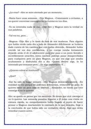-¿Lo eras? –Alec se miro aterrado por un momento. 
-Hasta hace unas semanas. –Dijo Magnus. –Comenzaste a evitarme, a 
no querer conversar conmigo a no incluirme en tus días. 
-Yo no intentaba nada de eso. –Dijo Alec y Magnus miro la verdad en 
sus palabras. 
-Tal vez no, pero… 
-Magnus –Dijo Alec y lo tomo de una de sus muñecas. Para alguien 
que había vivido cada día a lado de Alexander difícilmente se hubiera 
dado cuenta de los cambios que este había obtenido, Alexander había 
crecido tal vez dos centímetros, y su cuerpo estaba lentamente 
dejando atrás el de el adolescente para dar paso a un joven fornido e 
increíblemente atractivo, estos cambios podrían pasar desapercibidos 
para cualquiera pero no para Magnus, ya que era algo que amaba 
ocultamente y disfrutaba día a día –Quiero decirte algo, lo he 
intentado por semanas pero… Es algo importante. Y… 
-¿Quieres volver al instituto? 
-¿Qué? 
-Ese ha sido tu hogar siempre. –Dijo Magnus democráticamente. –En 
realidad no veo porque no podemos detenernos, retroceder un poco. Si 
quieres tener un poco más de libertad… Alexander, no tienes que vivir 
conmigo si no lo quieres. 
Alec se quedo en pausa por un momento No tienes que vivir conmigo si 
no lo quieres. Las semanas pasadas llegaron a él como una visión en 
cámara rápida, su comportamiento había llagado al punto de hacer 
pensar a Magnus exactamente lo contrario de lo que deseaba, llego a 
la conclusión de que había sido un verdadero idiota. Algo que debía 
remediar cuanto antes. 
 