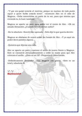 -“Y por eso quizá temería el morirme, porque no muriese de todo punto 
aquel a quien había amado tanto”. –murmuro Alec en el oído de 
Magnus. –Debo convertirme en parte de tu ser, para que sientas que 
viviendo tu, lo hare también. 
Magnus se aparto un poco para poder ver el rostro de Alec. –Oh mi 
amado Alexander, ¿Cuándo te volviste tan sabio? 
-En lo absoluto –Sonrió Alec apenado. –Solo dije lo que quería decirte. 
Magnus se abalanzo de nuevo sobre los brazos de Alec. –Y yo aquí sin 
poder decir palabra alguna. 
-Quisiera que dijeras una sola. 
Alec se aparto un poco y sostuvo el anillo de nuevo frente a Magnus. 
Este se conmovió abrumadoramente y cedió su mano para que Alec 
colocara el anillo. -¿Esto es un Si? –Pregunto el chico tímido. 
-Definitivamente Alexander. –Dijo Magnus con gracia. –Esto es un 
total y absoluto Si. 
(*_*)/ 
MayGraciela♥ 
