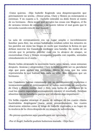 -Como quieras. –Dijo Isabelle fingiendo una despreocupación que 
precisamente no sentía. –Dense prisa, Clary y Simon ya comenzaron a 
entrenar. Y en cuanto a ti. –Isabelle extendió su dedo frente al rostro 
de su hermano. –Sera mejor que arregles las cosas con Magnus, el fin 
de semana iremos de compras y no quiero tolerar el mal gusto que le 
secunda cuando esta de mal humor. 
* * * * * 
La sala de entrenamiento era un lugar amplio e increíblemente 
familiar para Alec, las armas habituales estaban sobre los estantes en 
las paredes así como las líneas en suelo que trazaban la forma en que 
debían moverse los Cazadores mediante una batalla. En medio de un 
círculo que te permitía percibir cual era tu alcance de ataque, se 
encontraban Clary y Simón recargados espalda con espalda, sentados 
cómodamente en el suelo. 
Simón había alcanzado la ascensión hacia unos meses, unas semanas 
después. Ansiosa y alegremente Clary le había pedido ser su parabatai 
algo que para ambos era inevitable. Ahora la runa que los unía 
representaba lo que habían sido toda su vida: Más cercanos que un 
hermano. 
Los Cazadores habían comenzado con su entrenamiento, repentina e 
inconscientemente el entrenamiento se había convertido en una lucha 
de Clary y Simón contra Jace y Alec, una lucha de parabatais de la 
cual los cuatro esperaban ansiosamente conocer el resultado. Estaban 
absortos con su batalla en pareja que olvidaron algo importante. 
Un brillo cegador atravesó el punto de enfoque de los cuatro chicos 
haciéndolos desplegarse hacia atrás precavidamente, los cuatro 
observaron atónitos como el látigo de Isabelle regresaba a su lugar en 
la muñeca de la chica después de su ataque de advertencia. 
-No pienso quedarme aquí parada para ser ignorada. 
-Por el Ángel, Isabelle pudiste habernos matado. –Dijo Jace. 
 