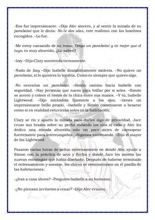 -Eso fue impresionante. –Dijo Alec sincero, y al sentir la mirada de su 
parabatai que le decía: No le des alas, este reafirmo con los hombros 
encogidos. –Lo fue. 
-Me estoy cansando de su tema: Tengo un parabatai y es mejor que el 
tuyo, es muy aburrido, ¿Lo saben? 
-Izzy –Dijo Clary sonriendo tiernamente. 
-Nada de Izzy –Dijo Isabelle dramáticamente molesta. –No quiero un 
parabatai, si lo quisiera lo tendría. Como es siempre que quiero algo. 
-No necesitas un parabatai. –Simón camino hacia Isabelle con 
seguridad. –Hay personas que nacen para brillar por si solos. –Simón 
se acerco y coloco el rostro de la chica entre sus manos. –Y tú, Isabelle 
Lightwood. –Dijo mirándola fijamente a los ojos. –tienes un 
impresionante brillo propio. –Isabelle y Simón comenzaron a besarse 
como si en realidad estuvieran solos en la habitación. 
Clary se rio y aparto la mirada para darles algo de privacidad, Jace 
cruzo sus brazos sobre su pecho rodando los ojos al cielo y Alec les 
dedico una mirada aburrida solo un poco antes de carraspear 
fuertemente para interrumpirlos. –Sigamos entrenando. –Dijo el mayor 
de los Lightwood. 
Pasaron varias horas de arduo entrenamiento en donde Alec ayudo a 
Simon con la práctica de arco y flecha y donde Jace les mostro las 
nuevas estrategias que había diseñado. Después de haberse terminado 
el entrenamiento y asearse, los chicos se reencontraron en el pasillo de 
las habitaciones. 
-¿Iras a casa ahora? –Pregunto Isabelle a su hermano. 
-¿No piensan invitarme a cenar? –Dijo Alec evasivo. 
 