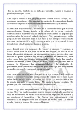 -Por su puesto. –Isabelle no se daba por vencida. –Llama a Magnus y 
pídele que venga a cenar. 
Alec bajo la mirada a sus propias manos. –Tiene mucho trabajo, no… 
no quiero molestarlo. –Alec camino por enfrente de sus amigos directo 
al comedor dejando a Isabelle increíblemente molesta y frustrada. 
La cena fue muy silenciosa, rosando en lo incomodo de lo que estaban 
acostumbrados, Maryse estaba a la cabeza de la mesa comiendo 
distraídamente mientras toda su atención estaba sobre los papeles que 
estaban sobre la mesa al lado de su plato, Clary pensó en que había 
preparado una deliciosa cena a sus hijos y sus amigos considerando 
que Alec estaba también ahí, pero ahora tenía que recuperar el tiempo 
invertido en ello, trabajando durante la cena. 
Jace decidió que era momento de romper el silencio y comenzó a 
hablar sobre una de sus más recientes estrategias, los chicos al no 
tener alternativa siguieron su conversación, todos excepto Alec que 
miraba su plato fijamente sin mucha intención de terminarlo, Jace 
miro como daba un suspiro pronunciado, volteo hacia los papeles 
frente a su madre y tomo la mitad de ellos, Jace sabía que esa era su 
manera de distraerse, las responsabilidades y la resolución de 
problemas eran sumamente relajantes para Alec algo que difícilmente 
entendía pero que le gustaba de su parabatai. 
Alec comenzó a escribir sobre los papeles y una vez que los devolvió su 
madre los reviso y con una sonrisa llena de orgullo coloco una mano 
sobre la de su hijo mayor. –Gracias hijo. –Dijo con satisfacción al ver 
la ayuda que este le había dado. –Me gustaría hablar contigo, ¿Te 
parece que nos veamos en la biblioteca antes de irte? 
-Claro. –Dijo Alec despreocupado. A ninguno de ellos les sorprendió, 
ya que Alec y su madre pasaban mucho tiempo resolviendo asuntos no 
solo del submundo de Nueva York si no de los Nephilim en Alicante y 
en ocasiones el Inquisidor y La Cónsul que naturalmente eran 
cercanos a los responsables del instituto de Nueva York. Le pedían 
ayuda y consejo tanto a Alec como a Magnus. 
 