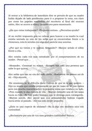 Al entrar a la biblioteca de inmediato Alec se percato de que su madre 
había dejado de lado pendientes para ir a preparar la cena, era claro 
por como los papeles resaltaban del escritorio al final del enorme 
salón, Alec se acerco a ellos y levanto uno para examinarlo. 
-¿En que estas trabajando? –Pregunto curioso. -¿Necesitas ayuda? 
Al no recibir respuesta giro su cabeza para buscar a su madre la cual 
estaba sentada en uno de los sofás que se encontraban frente a la 
chimenea, esta lo miraba con algo que parecía una sonrisa. 
-¿Por qué no vienes y te sientas Alexander? –Maryse señalo el sillón 
frente a ella. 
Alec estaba cada vez mas extrañado por el comportamiento de su 
madre. -Pensé que… 
-Alexander, -Comenzó su mamá. –Siempre has sido una persona que 
sabe lo que quiere. 
Alec sabía que eso no era del todo cierto. –Realmente no pienso así de 
mí. –Dijo sincero. 
-En ocasiones se te dificulta darte cuenta de que es lo que quieres. – 
Dijo su mama que estaba preparando un par de tazas de té, con calma 
pero con mucha maestría sobre la pequeña mesa que estaba a su lado. 
–Pero cuando te das cuenta de ello. –Maryse extendió una de las tazas 
hacia su hijo. –No hay poder humano que te detenga para conseguirlo. 
–Maryse sonrió, Alec pensó que sus pensamientos habían viajado 
hacia atrás al pasado. –Así has sido desde pequeño. 
-¿Esto es una especie de reclamo? –No lo dijo con molestia sino con 
curiosidad. 
-¿Reclamarte por una de tus mas grandes cualidades? Nunca. 
 