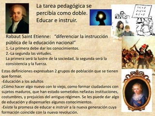 La tarea pedagógica se percibía como doble.Educar e instruir.Rabaut Saint Etienne:   “diferenciar la instrucción pública de la educación nacional”1.-La primera debe dar los conocimientos.2.-La segunda las virtudes.La primera será la lustre de la sociedad, la segunda será la consistencia y la fuerza.Estas definiciones expresaban 2 grupos de población que se tienen que formar.-Educación a los adultos¿Cómo hacer algo nuevo con lo viejo, como formar ciudadanos con sujetos maduros, que han estado sometidos nefastas instituciones, costumbres, y prejuicios del antiguo régimen. Se les puede dar algo de educación y dispensarles algunos conocimientos.-Existe la promesa de educar e instruir a la nueva generación cuya formación coincide con la nueva revolución.