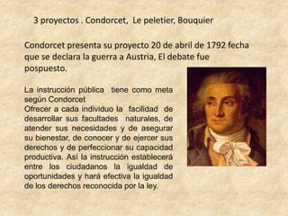 3 proyectos . Condorcet,  Le peletier, BouquierCondorcet presenta su proyecto 20 de abril de 1792 fecha que se declara la guerra a Austria, El debate fue pospuesto.La instrucción pública  tiene como meta según CondorcetOfrecer a cada individuo la  facilidad  de desarrollar sus facultades  naturales, de atender sus necesidades y de asegurar su bienestar, de conocer y de ejercer sus derechos y de perfeccionar su capacidad productiva. Así la instrucción establecerá entre los ciudadanos la igualdad de oportunidades y hará efectiva la igualdad de los derechos reconocida por la ley.