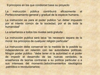 9 principios en los que condorcet basa su proyectoLa instrucción pública contribuirá eficazmente al Perfeccionamiento general y gradual de la especie humana.La instrucción es para el poder publico “un deber impuesto por el interés común de la sociedad, por el de toda la humanidad”La enseñanza a todos los niveles será gratuitaLa instrucción publica será laica “es necesario separa de la moral  los principios de cualquier religión particular”La instrucción debe conservar en la medida de lo posible su independencia en relación con las autoridades políticas. Ningún poder publico  “debe tener ni la autoridad ni el poder de impedir el desarrollo de las nuevas verdades, la enseñanza de teorías contrarias a su política particular o a sus intereses del momento.(adoctrinamientos ideológicos ,patriótico o revolucionarios)