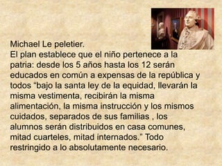Michael Le peletier.El plan establece que el niño pertenece a la patria: desde los 5 años hasta los 12 serán educados en común a expensas de la república y todos “bajo la santa ley de la equidad, llevarán la misma vestimenta, recibirán la misma alimentación, la misma instrucción y los mismos cuidados, separados de sus familias , los alumnos serán distribuidos en casa comunes, mitad cuarteles, mitad internados.” Todo restringido a lo absolutamente necesario.