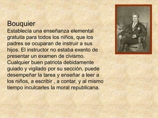 BouquierEstablecía una enseñanza elemental gratuita para todos los niños, que los padres se ocuparan de instruir a sus hijos. El instructor no estaba exento de presentar un examen de civismo. Cualquier buen patriota debidamente guiado y vigilado por su sección, puede desempeñar la tarea y enseñar a leer a los niños, a escribir , a contar, y al mismo tiempo inculcarles la moral republicana.