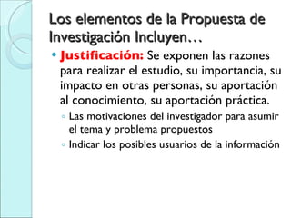 Los elementos de la Propuesta de Investigación Incluyen… Justificación:  Se exponen las razones para realizar el estudio, su importancia, su impacto en otras personas, su aportación al conocimiento, su aportación práctica. Las motivaciones del investigador para asumir el tema y problema propuestos Indicar los posibles usuarios de la información 