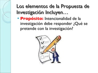 Los elementos de la Propuesta de Investigación Incluyen… Propósito:  Intencionalidad de la investigación debe responder ¿Qué se pretende con la investigación? 