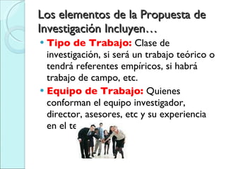 Los elementos de la Propuesta de Investigación Incluyen… Tipo de Trabajo:  Clase de investigación, si será un trabajo teórico o tendrá referentes empíricos, si habrá trabajo de campo, etc.  Equipo de Trabajo:  Quienes conforman el equipo investigador, director, asesores, etc y su experiencia en el tema 