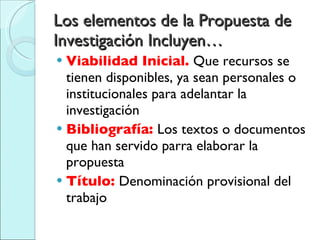 Los elementos de la Propuesta de Investigación Incluyen… Viabilidad Inicial.  Que recursos se tienen disponibles, ya sean personales o institucionales para adelantar la investigación Bibliografía:  Los textos o documentos que han servido parra elaborar la propuesta Título:  Denominación provisional del trabajo 