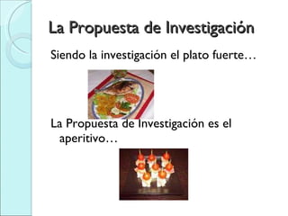 La Propuesta de Investigación Siendo la investigación el plato fuerte… La Propuesta de Investigación es el aperitivo… 